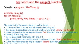 for Loops and the range() Function
Consider a program - fiveTimes.py
print('My name is')
for i in range(5):
print('Jimmy Five Times (' + str(i) + ')')
The code in the for loop’s clause is run five times.
• 1.The first time it is run, the variable i is set to 0; i=0
• For clause is executed: calls print() function -will print Jimmy Five Times (0)
• After Python finishes for loop’s clause of first iteration, the execution goes back
to the top of the loop, and
• 2. for statement increments i by one. i=1
• For clause is executed: calls print() function -will print Jimmy Five Times (1)
• After Python finishes for loop’s clause of second iteration, the execution goes bac
 