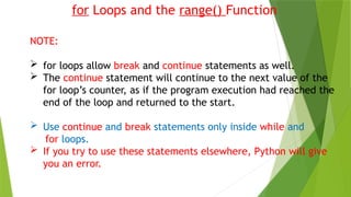 for Loops and the range() Function
NOTE:
 for loops allow break and continue statements as well.
 The continue statement will continue to the next value of the
for loop’s counter, as if the program execution had reached the
end of the loop and returned to the start.
 Use continue and break statements only inside while and
for loops.
 If you try to use these statements elsewhere, Python will give
you an error.
 
