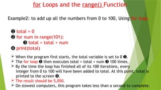 for Loops and the range() Function
Example2: to add up all the numbers from 0 to 100, Using for loop.
➊ total = 0
➋ for num in range(101):
➌ total = total + num
➍ print(total)
 When the program first starts, the total variable is set to 0 .
➊
 The for loop then executes total = total + num 100 times.
➋ ➌
 By the time the loop has finished all of its 100 iterations, every
integer from 0 to 100 will have been added to total. At this point, total is
printed to the screen .
➍
 The result should be 5,050.
 On slowest computers, this program takes less than a second to complete.
 