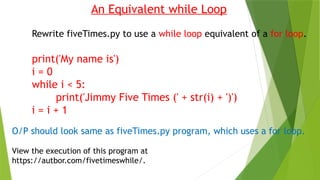 An Equivalent while Loop
Rewrite fiveTimes.py to use a while loop equivalent of a for loop.
print('My name is')
i = 0
while i < 5:
print('Jimmy Five Times (' + str(i) + ')')
i = i + 1
O/P should look same as fiveTimes.py program, which uses a for loop.
View the execution of this program at
https://autbor.com/fivetimeswhile/.
 