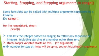 Starting, Stopping, and Stepping Arguments to range()
Some functions can be called with multiple arguments separated by a
Comma
Ex: range().
for i in range(start, stop):
print(i)
 This lets the integer passed to range() to follow any sequence of
integers, including starting at a number other than zero.
 start= loop’s variable starts at this. (1st
argument)
end= number to stop at, Imp: will be up to, but not including(2nd
argument)
 