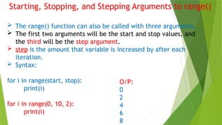 Starting, Stopping, and Stepping Arguments to range()
 The range() function can also be called with three arguments.
 The first two arguments will be the start and stop values, and
the third will be the step argument.
 step is the amount that variable is increased by after each
iteration.
 Syntax:
for i in range(start, stop):
print(i)
for i in range(0, 10, 2):
print(i)
O/P:
0
2
4
6
8
 