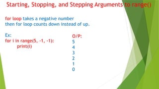 Starting, Stopping, and Stepping Arguments to range()
for loop takes a negative number
then for loop counts down instead of up.
Ex:
for i in range(5, -1, -1):
print(i)
O/P:
5
4
3
2
1
0
 