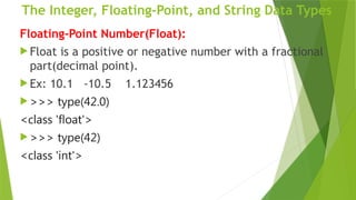 The Integer, Floating-Point, and String Data Types
Floating-Point Number(Float):
 Float is a positive or negative number with a fractional
part(decimal point).
 Ex: 10.1 -10.5 1.123456
 >>> type(42.0)
<class 'float'>
 >>> type(42)
<class 'int'>
 