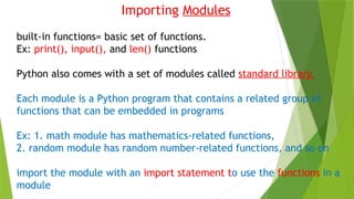 Importing Modules
built-in functions= basic set of functions.
Ex: print(), input(), and len() functions
Python also comes with a set of modules called standard library.
Each module is a Python program that contains a related group of
functions that can be embedded in programs
Ex: 1. math module has mathematics-related functions,
2. random module has random number-related functions, and so on
import the module with an import statement to use the functions in a
module
 