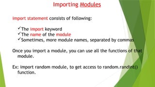 Importing Modules
import statement consists of following:
The import keyword
The name of the module
Sometimes, more module names, separated by commas
Once you import a module, you can use all the functions of that
module.
Ex: import random module, to get access to random.randint()
function.
 