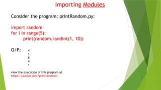 Importing Modules
Consider the program: printRandom.py:
import random
for i in range(5):
print(random.randint(1, 10))
O/P: 4
1
8
4
1
view the execution of this program at
https://autbor.com/printrandom/.
 