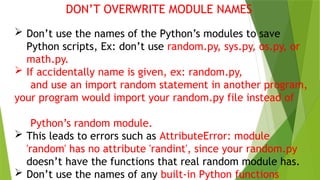 DON’T OVERWRITE MODULE NAMES
 Don’t use the names of the Python’s modules to save
Python scripts, Ex: don’t use random.py, sys.py, os.py, or
math.py.
 If accidentally name is given, ex: random.py,
and use an import random statement in another program,
your program would import your random.py file instead of
Python’s random module.
 This leads to errors such as AttributeError: module
'random' has no attribute 'randint', since your random.py
doesn’t have the functions that real random module has.
 Don’t use the names of any built-in Python functions
 