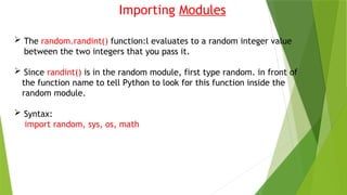 Importing Modules
 The random.randint() function:l evaluates to a random integer value
between the two integers that you pass it.
 Since randint() is in the random module, first type random. in front of
the function name to tell Python to look for this function inside the
random module.
 Syntax:
import random, sys, os, math
 