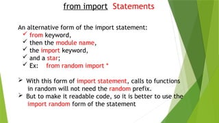 from import Statements
An alternative form of the import statement:
 from keyword,
 then the module name,
 the import keyword,
 and a star;
 Ex: from random import *
 With this form of import statement, calls to functions
in random will not need the random prefix.
 But to make it readable code, so it is better to use the
import random form of the statement
 