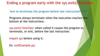 Ending a program early with the sys.exit() function
how to terminate the program before last instruction???????
Programs always terminate when the execution reaches the
bottom of the instructions.
sys.exit() function: when called it causes the program to
terminate, or exit, before the last instruction.
import sys before using it.
Ex: exitExample.py:
 