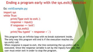 Ending a program early with the sys.exit() function
Ex: exitExample.py:
import sys
while True:
print('Type exit to exit.')
response = input()
if response == 'exit':
sys.exit()
print('You typed ' + response + '.')
This program has an infinite loop with no break statement inside.
The only way this program will end is if the execution reaches the
sys.exit() call.
When response is equal to exit, the line containing the sys.exit() call is
executed. Since the response variable is set by the input() function, the
user must enter exit in order to stop the program.
 