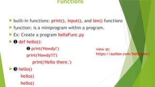 Functions
 built-in functions: print(), input(), and len() functions
 function: is a miniprogram within a program.
 Ex: Create a program helloFunc.py
 ➊ def hello():
➋ print('Howdy!')
print('Howdy!!!')
print('Hello there.')
 ➌ hello()
hello()
hello()
view at:
https://autbor.com/hellofunc/
 