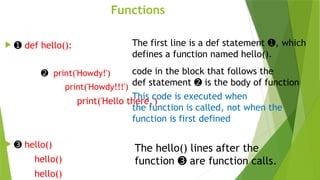 Functions
 ➊ def hello():
➋ print('Howdy!')
print('Howdy!!!')
print('Hello there.')
 ➌ hello()
hello()
hello()
The first line is a def statement , which
➊
defines a function named hello().
code in the block that follows the
def statement is the body of function
➋
This code is executed when
the function is called, not when the
function is first defined
The hello() lines after the
function are function calls.
➌
 