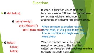 Functions
 ➊ def hello():
➋ print('Howdy!')
print('Howdy!!!')
print('Hello there.')
 ➌ hello()
hello()
hello()
In code, a function call is just the
function’s name followed by parentheses,
sometimes with some number of
arguments in between the parentheses.
When program execution reaches
these calls, it will jump to the top
line in function and begin executing
code there.
When it reaches end of function,
execution returns to the line that
called the function and continues moving
through the code as before.
 