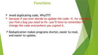 Functions
 Avoid duplicating code, Why?????
 because if you ever decide to update the code—if, for example,
you find a bug you need to fix—you’ll have to remember to
change the code everywhere you copied it.
 Deduplication makes programs shorter, easier to read,
and easier to update.
 