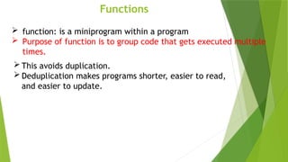 Functions
 function: is a miniprogram within a program
 Purpose of function is to group code that gets executed multiple
times.
 This avoids duplication.
 Deduplication makes programs shorter, easier to read,
and easier to update.
 