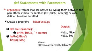 def Statements with Parameters
 arguments: values that are passed by typing them between the
parentheses when the built-in (Ex: print() or len()) or user
defined function is called.
 Create a program: helloFunc2.py
➊ def hello(name):
➋ print('Hello, ' + name)
➌ hello('Alice')
hello('Bob')
Output:
Hello, Alice
Hello, Bob
view at:
https://autbor.com/hellofunc2/
 