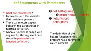 def Statements with Parameters
➊ def hello(name):
➋ print('Hello, ' + name)
➌ hello('Alice')
hello('Bob')
The definition of the
hello() function in this
program has a parameter
called name .
➊
 What are Parameters ?
 Parameters are the variables
that contain arguments.
 These parameters appear
between the parentheses in
function definition.
 When a function is called with
arguments, the arguments are
stored in parameters in
function definition.
 