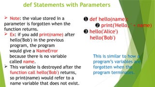 def Statements with Parameters
➊ def hello(name):
➋ print('Hello, ' + name)
➌ hello('Alice')
hello('Bob')
This is similar to how a
program’s variables are
forgotten when the
program terminates.
 Note: the value stored in a
parameter is forgotten when the
function returns.
 Ex: if you add print(name) after
hello('Bob') in the previous
program, the program
would give a NameError
because there is no variable
called name.
 This variable is destroyed after the
function call hello('Bob') returns,
so print(name) would refer to a
name variable that does not exist.
 
