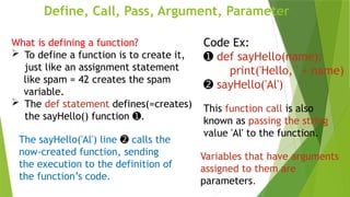 Define, Call, Pass, Argument, Parameter
Code Ex:
➊ def sayHello(name):
print('Hello, ' + name)
➋ sayHello('Al')
The sayHello('Al') line ➋ calls the
now-created function, sending
the execution to the definition of
the function’s code.
What is defining a function?
 To define a function is to create it,
just like an assignment statement
like spam = 42 creates the spam
variable.
 The def statement defines(=creates)
the sayHello() function .
➊
This function call is also
known as passing the string
value 'Al' to the function.
Variables that have arguments
assigned to them are
parameters.
 
