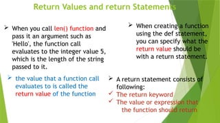 Return Values and return Statements
 When creating a function
using the def statement,
you can specify what the
return value should be
with a return statement.
 the value that a function call
evaluates to is called the
return value of the function
 When you call len() function and
pass it an argument such as
'Hello', the function call
evaluates to the integer value 5,
which is the length of the string
passed to it.
 A return statement consists of
following:
 The return keyword
 The value or expression that
the function should return
 