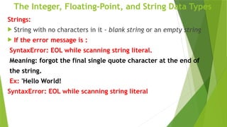 The Integer, Floating-Point, and String Data Types
Strings:
 String with no characters in it - blank string or an empty string
 If the error message is :
SyntaxError: EOL while scanning string literal.
Meaning: forgot the final single quote character at the end of
the string.
Ex: 'Hello World!
SyntaxError: EOL while scanning string literal
 