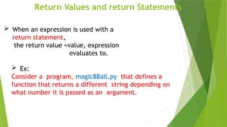 Return Values and return Statements
 Ex:
Consider a program, magic8Ball.py that defines a
function that returns a different string depending on
what number it is passed as an argument.
 When an expression is used with a
return statement,
the return value =value, expression
evaluates to.
 