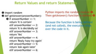 Return Values and return Statements
➊ import random
➋ def getAnswer(answerNumber):
➌ if answerNumber == 1:
return 'It is certain'
elif answerNumber == 2:
return 'It is decidedly so'
elif answerNumber == 3:
return 'Yes'
elif answerNumber == 4:
return 'Reply hazy try again'
elif answerNumber == 5:
return 'Ask again later'
elif answerNumber == 6:
Python imports the random module .
➊
Then getAnswer() function is defined ➋
Because the function is being defined
(and not called), the execution skips
over the code in it.
 