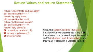 Return Values and return Statements
Next, the random.randint() function
is called with two arguments: 1 and 9 ➍
It evaluates to a random integer between 1
and 9 (including 1 and 9 themselves), and
this value is stored in a variable named r.
return 'Concentrate and ask again'
elif answerNumber == 7:
return 'My reply is no'
elif answerNumber == 8:
return 'Outlook not so good'
elif answerNumber == 9:
return 'Very doubtful'
➍ r = random.randint(1, 9)
➎ fortune = getAnswer(r)
➏ print(fortune)
 