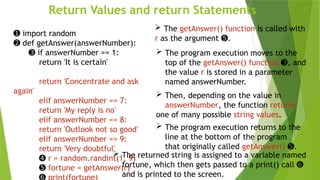 Return Values and return Statements
 The getAnswer() function is called with
r as the argument .
➎
➊ import random
➋ def getAnswer(answerNumber):
➌ if answerNumber == 1:
return 'It is certain'
return 'Concentrate and ask
again'
elif answerNumber == 7:
return 'My reply is no'
elif answerNumber == 8:
return 'Outlook not so good'
elif answerNumber == 9:
return 'Very doubtful'
➍ r = random.randint(1, 9)
➎ fortune = getAnswer(r)
 The program execution moves to the
top of the getAnswer() function , and
➌
the value r is stored in a parameter
named answerNumber.
 Then, depending on the value in
answerNumber, the function returns
one of many possible string values.
 The program execution returns to the
line at the bottom of the program
that originally called getAnswer() .
➎
 The returned string is assigned to a variable named
fortune, which then gets passed to a print() call ➏
and is printed to the screen.
 