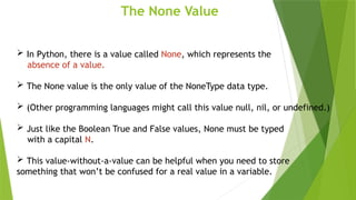 The None Value
 In Python, there is a value called None, which represents the
absence of a value.
 The None value is the only value of the NoneType data type.
 (Other programming languages might call this value null, nil, or undefined.)
 Just like the Boolean True and False values, None must be typed
with a capital N.
 This value-without-a-value can be helpful when you need to store
something that won’t be confused for a real value in a variable.
 