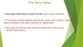 The None Value
 One place where None is used is as the return value of print().
 The print() function displays text on the screen, but it doesn’t need to
return anything in the same way len() or input() does.
 But since all function calls need to evaluate to a return value,
print() returns None.
 