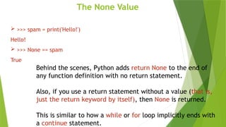 The None Value
 >>> spam = print('Hello!')
Hello!
 >>> None == spam
True
Behind the scenes, Python adds return None to the end of
any function definition with no return statement.
Also, if you use a return statement without a value (that is,
just the return keyword by itself), then None is returned.
This is similar to how a while or for loop implicitly ends with
a continue statement.
 