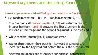 Keyword Arguments and the print() Function
 Most arguments are identified by their position in function call.
 Ex: random.randint(1, 10) ≠ random.randint(10, 1).
 The function call random.randint(1, 10) will return a random
integer between 1 and 10 because the first argument is the
low end of the range and the second argument is the high end.
 while random.randint(10, 1) causes an error
 rather than through their position, keyword arguments are
identified by the keyword put before them in the function call.
Keyword arguments are often used for optional parameters.
 
