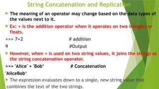 String Concatenation and Replication
 The meaning of an operator may change based on the data types of
the values next to it.
 Ex: + is the addition operator when it operates on two integers or
floats.
>>> 7+2 # addition
9 #Output
 However, when + is used on two string values, it joins the strings as
the string concatenation operator.
>>> 'Alice' + 'Bob‘ # Concatenation
'AliceBob‘
 The expression evaluates down to a single, new string value that
combines the text of the two strings.
 