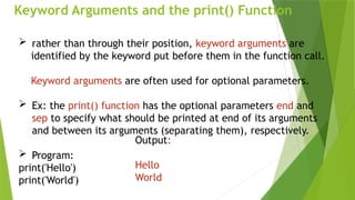 Keyword Arguments and the print() Function
 rather than through their position, keyword arguments are
identified by the keyword put before them in the function call.
Keyword arguments are often used for optional parameters.
 Ex: the print() function has the optional parameters end and
sep to specify what should be printed at end of its arguments
and between its arguments (separating them), respectively.
 Program:
print('Hello')
print('World')
Output:
Hello
World
 