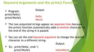 Keyword Arguments and the print() Function
 Program:
print('Hello')
print('World')
 The two outputted strings appear on separate lines because
the print() function automatically adds a newline character to
the end of the string it is passed.
 You can set the end keyword argument to change the newline
character to a different string.
 Ex: print('Hello', end='')
print('World')
Output:
Hello
World
Output:
HelloWorld
 
