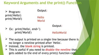 Keyword Arguments and the print() Function
 Program:
print('Hello')
print('World')
 Ex: print('Hello', end='')
print('World')
Output:
Hello
World
Output:
HelloWorld
 The output is printed on a single line because there is
no longer a newline printed after 'Hello'.
 Instead, the blank string is printed.
 This is useful if you need to disable the newline that
gets added to the end of every print() function call.
 
