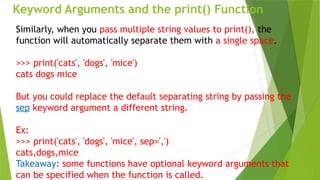 Keyword Arguments and the print() Function
Similarly, when you pass multiple string values to print(), the
function will automatically separate them with a single space.
>>> print('cats', 'dogs', 'mice')
cats dogs mice
But you could replace the default separating string by passing the
sep keyword argument a different string.
Ex:
>>> print('cats', 'dogs', 'mice', sep=',')
cats,dogs,mice
Takeaway: some functions have optional keyword arguments that
can be specified when the function is called.
 