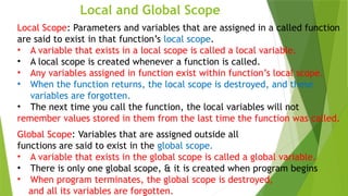Local and Global Scope
Local Scope: Parameters and variables that are assigned in a called function
are said to exist in that function’s local scope.
• A variable that exists in a local scope is called a local variable.
• A local scope is created whenever a function is called.
• Any variables assigned in function exist within function’s local scope.
• When the function returns, the local scope is destroyed, and these
variables are forgotten.
• The next time you call the function, the local variables will not
remember values stored in them from the last time the function was called.
Global Scope: Variables that are assigned outside all
functions are said to exist in the global scope.
• A variable that exists in the global scope is called a global variable.
• There is only one global scope, & it is created when program begins
• When program terminates, the global scope is destroyed,
and all its variables are forgotten.
 