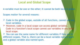 Local and Global Scope
A variable must be one or the other; It cannot be both local & global.
Scopes matter for several reasons:
 Code in the global scope, outside of all functions, cannot use any
local variables.
 However, code in a local scope can access global variables.
Code in a function’s local scope cannot use variables in any other
local scope.
 You can use the same name for different variables if they are in
different scopes. That is, there can be a local variable named spam
and a global variable also named spam.
 