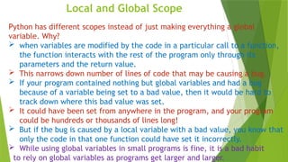 Local and Global Scope
Python has different scopes instead of just making everything a global
variable. Why?
 when variables are modified by the code in a particular call to a function,
the function interacts with the rest of the program only through its
parameters and the return value.
 This narrows down number of lines of code that may be causing a bug.
 If your program contained nothing but global variables and had a bug
because of a variable being set to a bad value, then it would be hard to
track down where this bad value was set.
 It could have been set from anywhere in the program, and your program
could be hundreds or thousands of lines long!
 But if the bug is caused by a local variable with a bad value, you know that
only the code in that one function could have set it incorrectly.
 While using global variables in small programs is fine, it is a bad habit
to rely on global variables as programs get larger and larger.
 