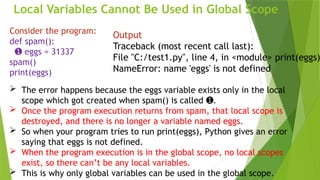 Local Variables Cannot Be Used in Global Scope
Consider the program:
def spam():
➊ eggs = 31337
spam()
print(eggs)
Output
Traceback (most recent call last):
File "C:/test1.py", line 4, in <module> print(eggs)
NameError: name 'eggs' is not defined
 The error happens because the eggs variable exists only in the local
scope which got created when spam() is called .
➊
 Once the program execution returns from spam, that local scope is
destroyed, and there is no longer a variable named eggs.
 So when your program tries to run print(eggs), Python gives an error
saying that eggs is not defined.
 When the program execution is in the global scope, no local scopes
exist, so there can’t be any local variables.
 This is why only global variables can be used in the global scope.
 
