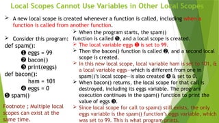Local Scopes Cannot Use Variables in Other Local Scopes
 A new local scope is created whenever a function is called, including when a
function is called from another function.
 Consider this program:
def spam():
➊ eggs = 99
➋ bacon()
➌ print(eggs)
def bacon():
ham = 101
➍ eggs = 0
➎ spam()
 When the program starts, the spam()
function is called , and a local scope is created.
➎
 The local variable eggs is set to 99.
➊
 Then the bacon() function is called , and a second local
➋
scope is created.
 In this new local scope, local variable ham is set to 101, &
a local variable eggs—which is different from one in
spam()’s local scope—is also created & set to 0.
➍
 When bacon() returns, the local scope for that call is
destroyed, including its eggs variable. The program
execution continues in the spam() function to print the
value of eggs .
➌
 Since local scope for call to spam() still exists, the only
eggs variable is the spam() function’s eggs variable, which
was set to 99. This is what program prints.
Footnote ; Multiple local
scopes can exist at the
same time.
 