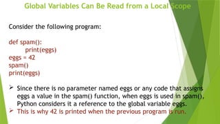 Global Variables Can Be Read from a Local Scope
Consider the following program:
def spam():
print(eggs)
eggs = 42
spam()
print(eggs)
 Since there is no parameter named eggs or any code that assigns
eggs a value in the spam() function, when eggs is used in spam(),
Python considers it a reference to the global variable eggs.
 This is why 42 is printed when the previous program is run.
 