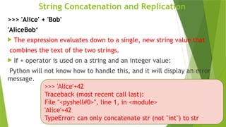 String Concatenation and Replication
>>> 'Alice' + 'Bob'
'AliceBob‘
 The expression evaluates down to a single, new string value that
combines the text of the two strings.
 If + operator is used on a string and an integer value:
Python will not know how to handle this, and it will display an error
message.
>>> 'Alice'+42
Traceback (most recent call last):
File "<pyshell#0>", line 1, in <module>
'Alice'+42
TypeError: can only concatenate str (not "int") to str
 