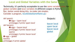 Local and Global Variables with the Same Name
Technically, it’s perfectly acceptable to use the same variable name for a
global variable and local variables in different scopes in Python.
But, better avoid doing this, to make job simpler.
Consider a program, localGlobalSameName.py:
def spam():
➊ eggs = 'spam local'
print(eggs) # prints 'spam local'
def bacon():
➋ eggs = 'bacon local'
print(eggs) # prints 'bacon local'
spam()
print(eggs) # prints 'bacon local'
➌ eggs = 'global'
bacon()
print(eggs) # prints 'global'
Outputs:
bacon local
spam local
bacon local
global
 