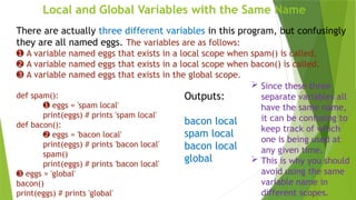 Local and Global Variables with the Same Name
There are actually three different variables in this program, but confusingly
they are all named eggs. The variables are as follows:
➊ A variable named eggs that exists in a local scope when spam() is called.
➋ A variable named eggs that exists in a local scope when bacon() is called.
➌ A variable named eggs that exists in the global scope.
def spam():
➊ eggs = 'spam local'
print(eggs) # prints 'spam local'
def bacon():
➋ eggs = 'bacon local'
print(eggs) # prints 'bacon local'
spam()
print(eggs) # prints 'bacon local'
➌ eggs = 'global'
bacon()
print(eggs) # prints 'global'
Outputs:
bacon local
spam local
bacon local
global
 Since these three
separate variables all
have the same name,
it can be confusing to
keep track of which
one is being used at
any given time.
 This is why you should
avoid using the same
variable name in
different scopes.
 