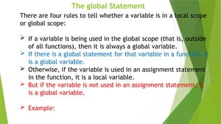 The global Statement
There are four rules to tell whether a variable is in a local scope
or global scope:
 If a variable is being used in the global scope (that is, outside
of all functions), then it is always a global variable.
 If there is a global statement for that variable in a function, it
is a global variable.
 Otherwise, if the variable is used in an assignment statement
in the function, it is a local variable.
 But if the variable is not used in an assignment statement, it
is a global variable.
 Example:
 